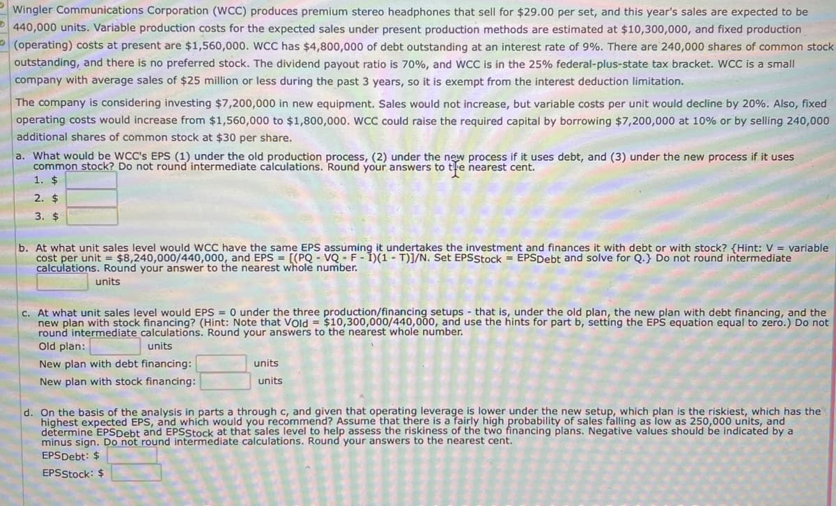 Wingler Communications Corporation (WCC) produces premium stereo headphones that sell for $29.00 per set, and this year's sales are expected to be
440,000 units. Variable production costs for the expected sales under present production methods are estimated at $10,300,000, and fixed production
(operating) costs at present are $1,560,000. WCC has $4,800,000 of debt outstanding at an interest rate of 9%. There are 240,000 shares of common stock
outstanding, and there is no preferred stock. The dividend payout ratio is 70%, and WCC is in the 25% federal-plus-state tax bracket. WCC is a small
company with average sales of $25 million or less during the past 3 years, so it is exempt from the interest deduction limitation.
The company is considering investing $7,200,000 in new equipment. Sales would not increase, but variable costs per unit would decline by 20%. Also, fixed
operating costs would increase from $1,560,000 to $1,800,000. WCC could raise the required capital by borrowing $7,200,000 at 10% or by selling 240,000
additional shares of common stock at $30 per share.
a. What would be WCC's EPS (1) under the old production process, (2) under the new process if it uses debt, and (3) under the new process if it uses
common stock? Do not round intermediate calculations. Round your answers to tle nearest cent.
1. $
2. $
3. $
b. At what unit sales level would WCC have the same EPS assuming it undertakes the investment and finances it with debt or with stock? {Hint: V = variable
cost per unit = $8,240,000/440,000, and EPS = [(PQ - VQ - F - İ)(1 - T)]/N. Set EPSStock = EPSDebt and solve for Q.} Do not round intermediate
calculations. Round your answer to the nearest whole number.
units
c. At what unit sales level would EPS = 0 under the three production/financing setups - that is, under the old plan, the new plan with debt financing, and the
new plan with stock financing? (Hint: Note
round intermediate calculations. Round your answers to the nearest whole number.
Old plan:
Vold = $10,300,000/440,0
and use the hints for part b, setting the EPS equation equal to zero.) Do not
units
New plan with debt financing:
units
New plan with stock financing:
units
d. On the basis of the analysis in parts a through c, and given that operating leverage is lower under the new setup, which plan is the riskiest, which has the
highest expected EPS, and which would you recommend? Assume that there is a fairly high probability of sales falling as low as 250,000 units, and
determine EPSDebt and EPSStock at that sales level to help assess the riskiness of the two financing plans. Negative values should be indicated by a
minus sign. Do not round intermediate calculations. Round your answers to the nearest cent.
EPSDebt: $
EPSStock: $
