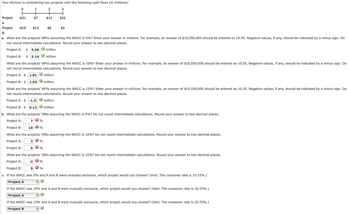 Your division is considering two projects with the following cash flows (in millions):
2
3
Project
-$31
$7
$12
$22
A
Project
-$19
$13
$6
$5
B
a. What are the projects' NPVS assuming the WACC is 5%? Enter your answer in millions. For example, an answer of $10,550,000 should be entered as 10.55. Negative values, if any, should be indicated by a minus sign. Do
not round intermediate calculations. Round your answer to two decimal places.
Project A: $ 5.56
O million
Project B: $ 3.14
What are the projects' NPVS assuming the WACC is 10%? Enter your answer in millions. For example, an answer of $10,550,000 should be entered as 10.55. Negative values, if any, should be indicated by a minus sign. Do
not round intermediate calculations. Round your answer to two decimal places.
Project A: $ 1.81 O million
Project B: $ 1.53 O million
What are the projects' NPVS assuming the WACC is 15%? Enter your answer in millions. For example, an answer of $10,550,000 should be entered as 10.55. Negative values, if any, should be indicated by a minus sign. Do
not round intermediate calculations. Round your answer to two decimal places.
Project A: $ -1.3: O million
Project B: $ 0.13 O million
b. What are the projects' IRRS assuming the WACC is 5%? Do not round intermediate calculations. Round your answer to two decimal places.
Project A:
Project B:
10 0 %
What are the projects' IRRS assuming the WACC is 10%? Do not round intermediate calculations. Round your answer to two decimal places.
Project A:
Project B:
5
What are the projects' IRRS assuming the WACC is 15%? Do not round intermediate calculations. Round your answer to two decimal places.
Project A:
-2 0 %
Project B:
c. If the WACC was 5% and A and B were mutually exclusive, which project would you choose? (Hint: The crossover rate is 10.72%.)
Project A
If the WACC was 10% and A and B were mutually exclusive, which project would you choose? (Hint: The crossover rate is 10.72%.)
Project A
If the WACC was 15% and A and B were mutually exclusive, which project would you choose? (Hint: The crossover rate is 10.72%.)
Project B

