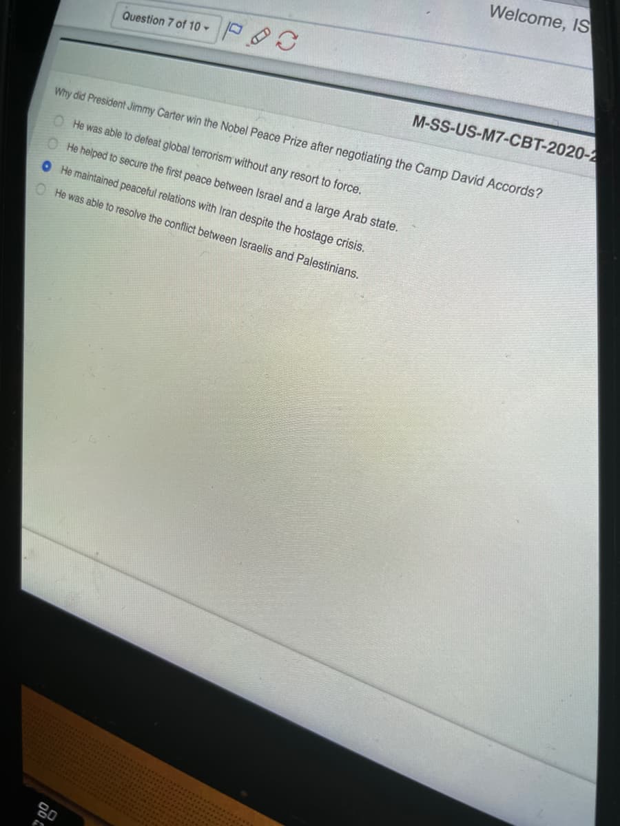 Welcome, IS
Question 7 of 10 -
M-SS-US-M7-CBT-2020-2
Why did President Jimmy Carter win the Nobel Peace Prize after negotiating the Camp David Accords?
O He was able to defeat global terrorism without any resort to force.
O He helped to secure the first peace between Israel and a large Arab state.
O He maintained peaceful relations with Iran despite the hostage crisis.
O He was able to resolve the conflict between Israelis and Palestinians.
80
