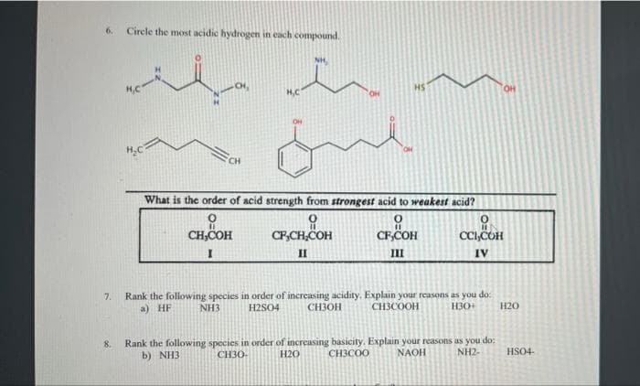 6.
Circle the most acidic hydrogen in each compound.
NH,
HS
HO.
H,C
CH
What is the order of acid strength from strongest acid to weakest acid?
CH,COH
CF,CH,COH
CFCOH
CC,COH
II
II
IV
Rank the following species in order of increasing acidity. Explain your reasons as you do:
CH3OH
7.
a) HF
NH3
H2SO4
CH3COOH
H30+
H20
Rank the following species in order of increasing basicity. Explain your reasons as you do:
H2O
8.
b) NH3
CH30-
CH3COO
NAOH
NH2-
HSO4-
