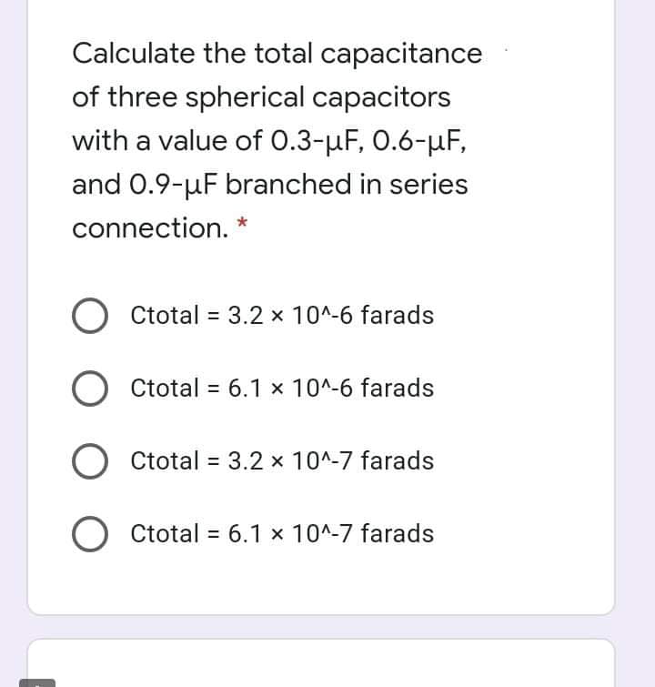 Calculate the total capacitance
of three spherical capacitors
with a value of 0.3-µF, 0.6-µF,
and 0.9-uF branched in series
connection. *
Ctotal = 3.2 x 10^-6 farads
Ctotal = 6.1 x 10^-6 farads
%3D
O Ctotal = 3.2 x 10^-7 farads
O Ctotal = 6.1 × 10^-7 farads
