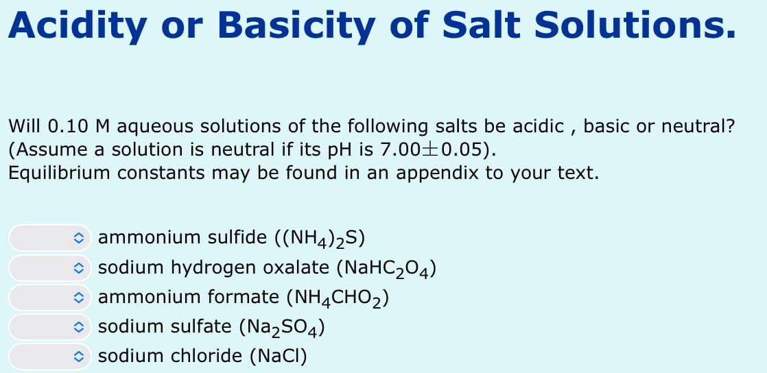Acidity or Basicity of Salt Solutions.
Will 0.10 M aqueous solutions of the following salts be acidic, basic or neutral?
(Assume a solution is neutral if its pH is 7.00±0.05).
Equilibrium constants may be found in an appendix to your text.
✰ ammonium sulfide ((NH4)2S)
✰ sodium hydrogen oxalate (NaHC204)
✰ ammonium formate (NH 4 CHO2)
✰ sodium sulfate (Na2SO4)
✰ sodium chloride (NaCl)