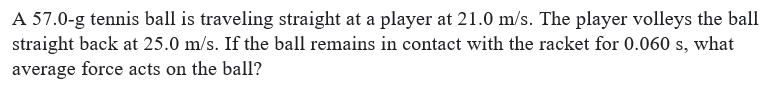 A 57.0-g tennis ball is traveling straight at a player at 21.0 m/s. The player volleys the ball
straight back at 25.0 m/s. If the ball remains in contact with the racket for 0.060 s, what
average force acts on the ball?
