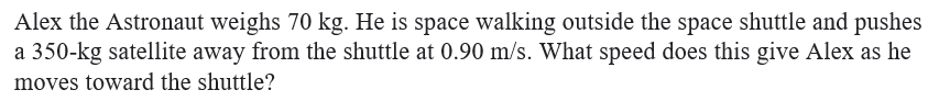 Alex the Astronaut weighs 70 kg. He is space walking outside the space shuttle and pushes
a 350-kg satellite away from the shuttle at 0.90 m/s. What speed does this give Alex as he
moves toward the shuttle?
