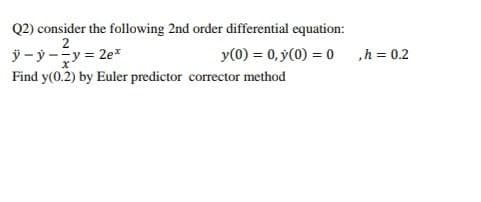 Q2) consider the following 2nd order differential equation:
ÿ - ý-y = 2e*
Find y(0.2) by Euler predictor corrector method
y(0) = 0, y(0) = 0 h = 0.2
