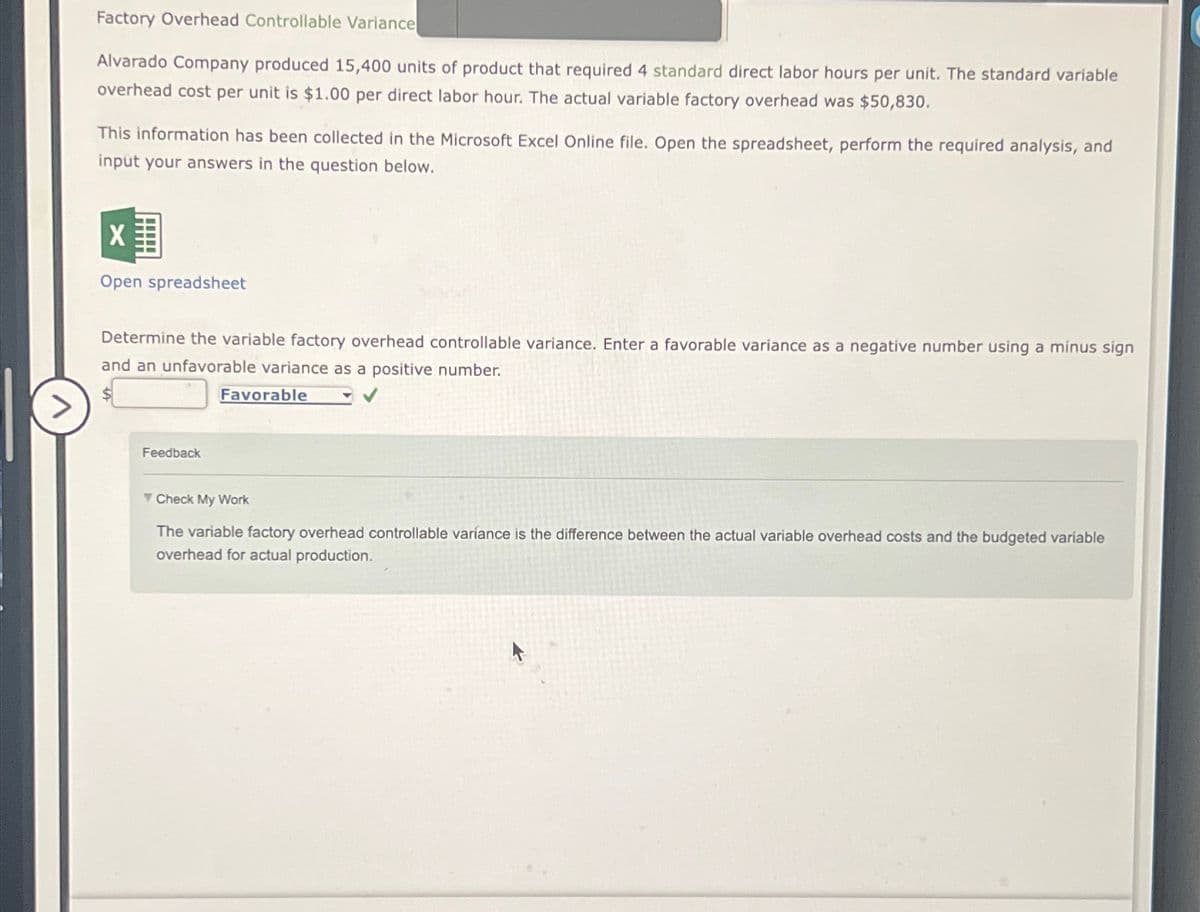 Factory Overhead Controllable Variance
Alvarado Company produced 15,400 units of product that required 4 standard direct labor hours per unit. The standard variable
overhead cost per unit is $1.00 per direct labor hour. The actual variable factory overhead was $50,830.
This information has been collected in the Microsoft Excel Online file. Open the spreadsheet, perform the required analysis, and
input your answers in the question below.
X
Open spreadsheet
Determine the variable factory overhead controllable variance. Enter a favorable variance as a negative number using a minus sign
and an unfavorable variance as a positive number.
Favorable
Feedback
Check My Work
The variable factory overhead controllable variance is the difference between the actual variable overhead costs and the budgeted variable
overhead for actual production.