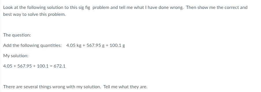 Look at the following solution to this sig fig problem and tell me what I have done wrong. Then show me the correct and
best way to solve this problem.
The question:
Add the following quantities: 4.05 kg + 567.95 g + 100.1 g
My solution:
4.05 + 567.95 + 100.1 = 672.1
There are several things wrong with my solution. Tell me what they are.