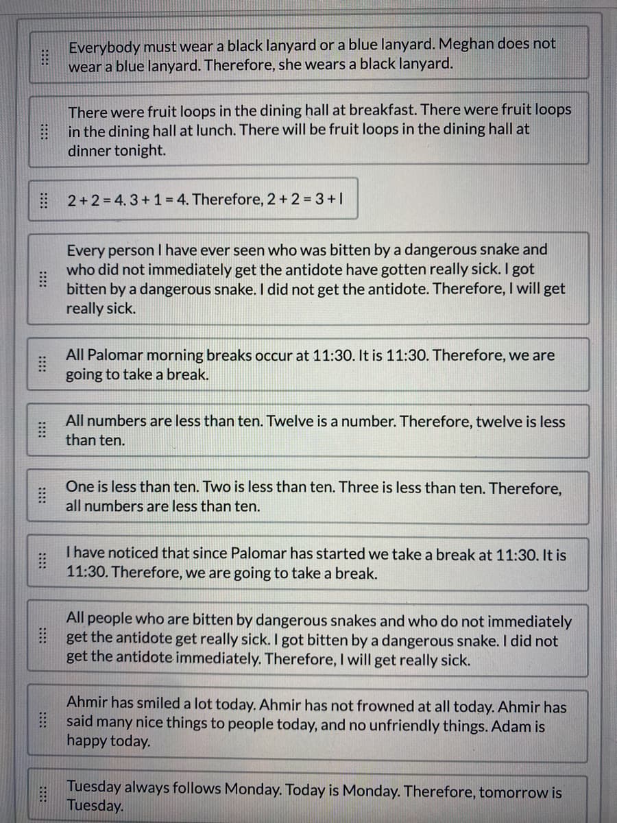 B
Everybody must wear a black lanyard or a blue lanyard. Meghan does not
wear a blue lanyard. Therefore, she wears a black lanyard.
There were fruit loops in the dining hall at breakfast. There were fruit loops
in the dining hall at lunch. There will be fruit loops in the dining hall at
dinner tonight.
2+2=4.3 + 1 = 4. Therefore, 2+2 = 3+1
Every person I have ever seen who was bitten by a dangerous snake and
who did not immediately get the antidote have gotten really sick. I got
bitten by a dangerous snake. I did not get the antidote. Therefore, I will get
really sick.
All Palomar morning breaks occur at 11:30. It is 11:30. Therefore, we are
going to take a break.
All numbers are less than ten. Twelve is a number. Therefore, twelve is less
than ten.
One is less than ten. Two is less than ten. Three is less than ten. Therefore,
all numbers are less than ten.
I have noticed that since Palomar has started we take a break at 11:30. It is
11:30. Therefore, we are going to take a break.
All people who are bitten by dangerous snakes and who do not immediately
get the antidote get really sick. I got bitten by a dangerous snake. I did not
get the antidote immediately. Therefore, I will get really sick.
Ahmir has smiled a lot today. Ahmir has not frowned at all today. Ahmir has
said many nice things to people today, and no unfriendly things. Adam is
happy today.
Tuesday always follows Monday. Today is Monday. Therefore, tomorrow is
Tuesday.