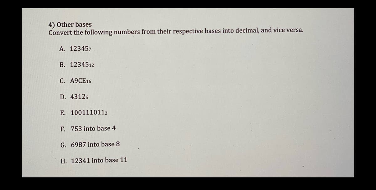 4) Other bases
Convert the following numbers from their respective bases into decimal, and vice versa.
A. 123457
B. 1234512
C. A9CE16
D. 43125
E. 1001110112
F. 753 into base 4
G.
5987 into base 8
H. 12341 into base 11