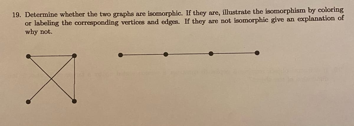 19. Determine whether the two graphs are isomorphic. If they are, illustrate the isomorphism by coloring
or labeling the corresponding vertices and edges. If they are not isomorphic give an explanation of
why not.