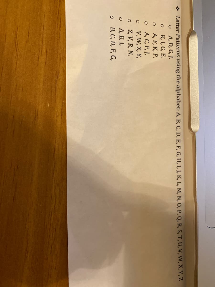 * Letter Patterns using the alphabet: A, B, C, D, E, F, G, H, I, J, K, L, M, N, O, P, Q, R, S, T, U, V, W, X, Y, Z
O
A, D, G, J,
K, I, G, E,
A, F, K, P,
O
O
o A, C, F, J,
O
o
o
O
V, W, X, Y,
Z, V, R, N,
A, E, I,
B, C, D, F, G,