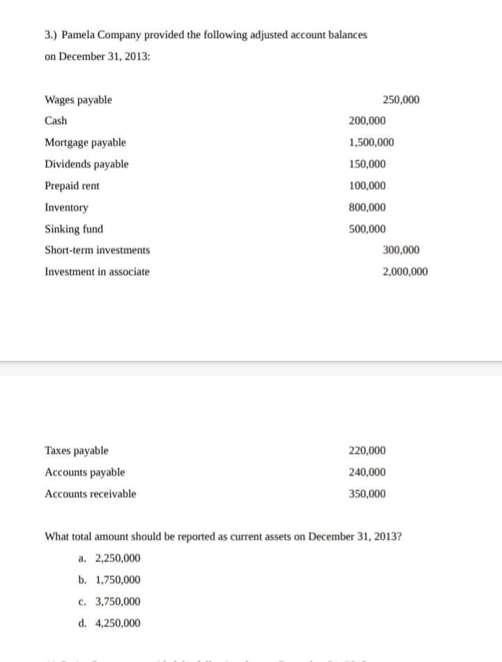 3.) Pamela Company provided the following adjusted account balances
on December 31, 2013:
Wages payable
250,000
Cash
200,000
Mortgage payable
1,500,000
Dividends payable
150,000
Prepaid rent
100,000
Inventory
800,000
Sinking fund
500,000
Short-term investments
300,000
Investment in associate
2,000,000
Taxes payable
220,000
Accounts payable
240,000
Accounts receivable
350,000
What total amount should be reported as curent assets on December 31, 2013?
a. 2,250,000
b. 1,750,000
c. 3,750,000
d. 4,250,000
