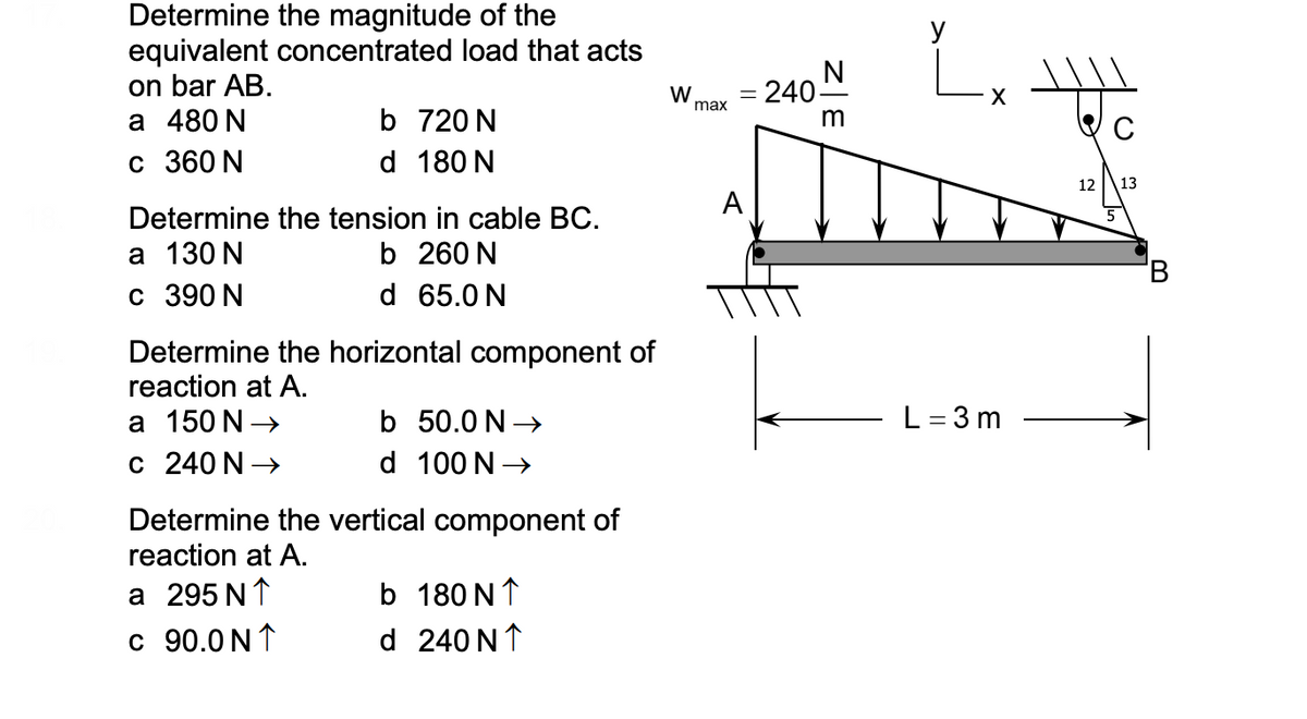 Determine the magnitude of the
equivalent concentrated load that acts
on bar AB.
а 480 N
с 360 N
y
N
- 240-
W
max
b 720 N
d 180 N
12
13
A
Determine the tension in cable BC.
а 130 N
с 390 N
b 260 N
'B
d 65.0 N
Determine the horizontal component of
reaction at A.
а 150 N >
b 50.0 N -
L = 3 m
c 240 N →
d 100 N→
Determine the vertical component of
reaction at A.
a 295 N↑
b 180 N↑
c 90.0 N↑
d 240 N↑
z|E
