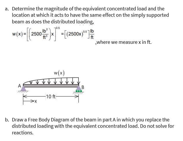 a. Determine the magnitude of the equivalent concentrated load and the
location at which it acts to have the same effect on the simply supported
beam as does the distributed loading,
70.5
Ib
2500-
ft
lb
ft
„where we measure x in ft.
