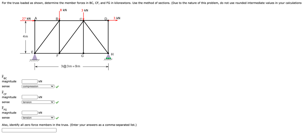 For the truss loaded as shown, determine the member forces in BC, CF, and FG in kilonewtons. Use the method of sections. (Due to the nature of this problem, do not use rounded intermediate values in your calculations-
8 kN
3 kN
27 kN
3 kN
4 m
H
F
G
3@3m =9m
Fec
magnitude
kN
sense
compression
FCF
magnitude
kN
sense
tension
magnitude
kN
sense
tension
Also, identify all zero force members in the truss. (Enter your answers as a comma-separated list.)
