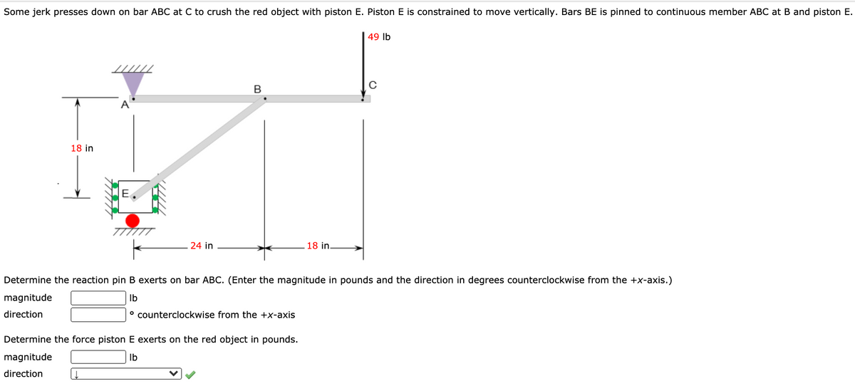 Some jerk presses down on bar ABC at C to crush the red object with piston E. Piston E is constrained to move vertically. Bars BE is pinned to continuous member ABC at B and piston E.
49 lb
B
A
18 in
E
24 in
18 in.
Determine the reaction pin B exerts on bar ABC. (Enter the magnitude in pounds and the direction in degrees counterclockwise from the +x-axis.)
magnitude
Ib
direction
° counterclockwise from the +x-axis
Determine the force piston E exerts on the red object in pounds.
magnitude
Ib
direction
