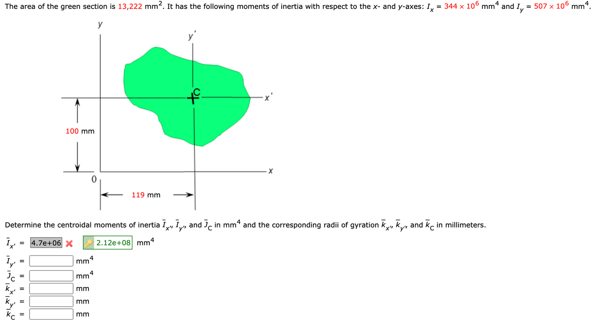 The area of the green section is 13,222 mm-. It has the following moments of inertia with respect to the x- and y-axes: I, = 344 × 10° mm* and I,
= 507 x 106 mm4.
X.
y
y'
100 mm
119 mm
Determine the centroidal moments of inertia I, I,, and , in mm* and the corresponding radii of gyration k, k,
'x"
y'"
X"'y"
and k, in millimeters.
4.7e+06 X
2.12e+08 mm4
mm
4
mm
k
mm
=
mm
mm
