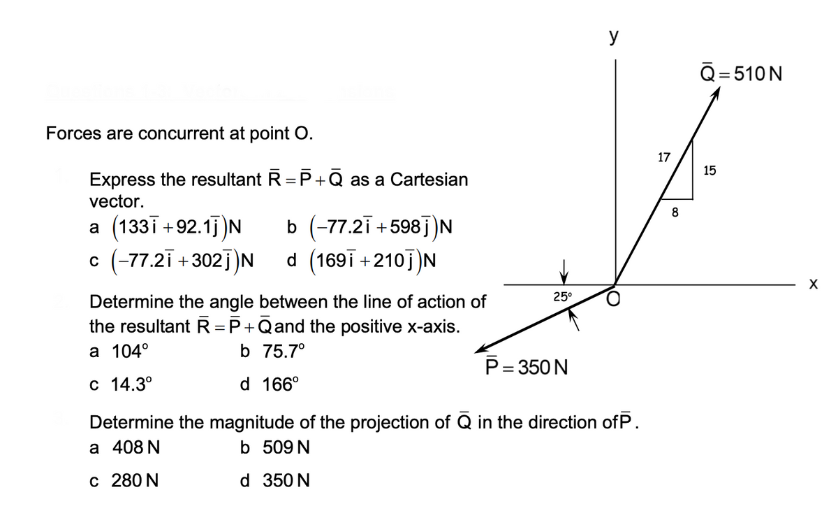 y
Q= 510N
Forces are concurrent at point O.
17
15
Express the resultant R = P+ Q as a Cartesian
vector.
8
a (133i +92.1j N
b (-77.2i +598j)N
d (169i +210j)N
c (-77.2i +302j)N
25°
Determine the angle between the line of action of
the resultant R =P+Qand the positive x-axis.
а 104°
b 75.7°
P= 350 N
с 14.3°
d 166°
Determine the magnitude of the projection of Q in the direction ofP.
а 408 N
b 509 N
c 280 N
d 350 N
