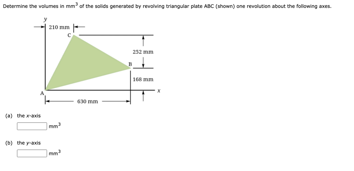 Determine the volumes in mm of the solids generated by revolving triangular plate ABC (shown) one revolution about the following axes.
y
210 mm
252 mm
B
168 mm
A
630 mm
(a) the x-axis
mm3
(b) the y-axis
3
mm
