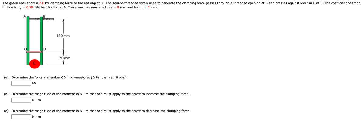 The green rods apply a 2.6 kN clamping force to the red object, E. The square-threaded screw used to generate the clamping force passes through a threaded opening at B and presses against lever ACE at E. The coefficient of static
friction is
= 0.29. Neglect friction at A. The screw has mean radius r = 9 mm and lead L = 2 mm.
B
180 mm
70 mm
E
(a) Determine the force in member CD in kilonewtons. (Enter the magnitude.)
kN
(b) Determine the magnitude of the moment in N• m that one must apply to the screw to increase the clamping force.
N: m
(c) Determine the magnitude of the moment in N •m that one must apply to the screw to decrease the clamping force.
N: m
