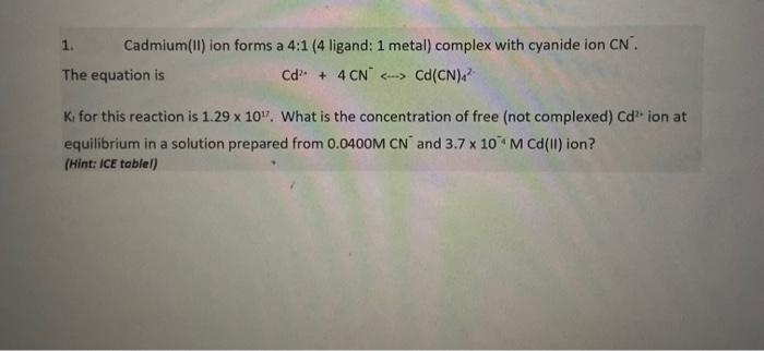 1.
Cadmium(I) ion forms a 4:1 (4 ligand: 1 metal) complex with cyanide ion CN.
The equation is
Cd + 4 CN -> Cd(CN)a
Ki for this reaction is 1.29 x 10". What is the concentration of free (not complexed) Cd ion at
equilibrium in a solution prepared from 0.0400M CN and 3.7 x 10 M Cd(II) ion?
(Hint: ICE tablel)
