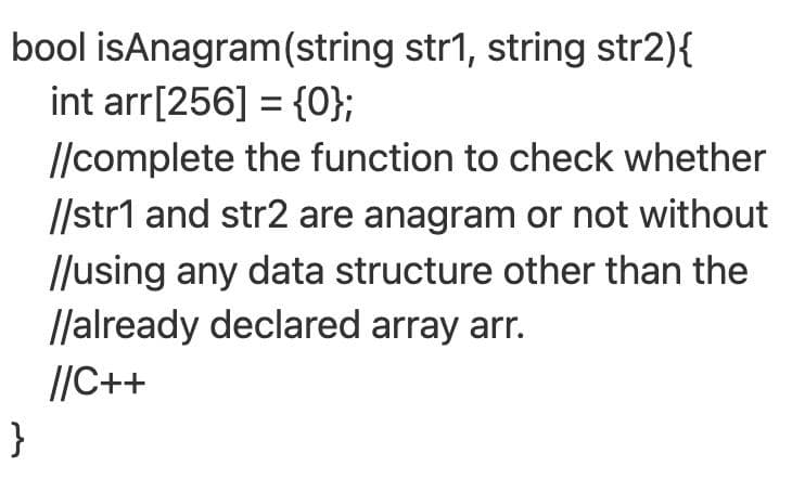 bool isAnagram(string str1, string str2){
int arr[256] = {0};
//complete the function to check whether
//str1 and str2 are anagram or not without
//using any data structure other than the
llalready declared array arr.
//C++
}
