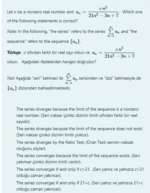 cn?
Let c be a nonzero real number and an =
Which one
21n2 – 3n + 7
of the following statements is correct?
Note: In the following, "the series" refers to the series E an and "the
n=1
sequence" refers to the sequence {a,}.
cn
Türkçe: c sıfırdan farklı bir reel sayı olsun ve an
21n? - Зп + 7
olsun. Aşağıdaki ifadelerden hangisi doğrudur?
Not: Aşağıda "seri" kelimesi ile Ea, serisinden ve "dizi" kelimesiyle de
{am} dizisinden bahsedilmektedir.
The series diverges because the limit of the sequence is a nonzero
real number. (Seri iraksar çünkü dizinin limiti sıfırdan farklı bir reel
sayıdır).
The series diverges because the limit of the sequence does not exist.
(Seri iraksar çünkü dizinin limiti yoktur).
O The series diverges by the Ratio Test. (Oran Testi serinin iraksak
oluğunu söyler).
The series converges because the limit of the sequence exists. (Seri
yakınsar çünkü dizinin limiti vardır).
O The series converges if and only if c>21. (Seri yalnız ve yalnızca c>21
olduğu zaman yakınsar).
The series converges if and only if 21>c. (Seri yalnız ve yalnızca 21>c
olduğu zaman yakınsar).
