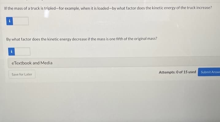 If the mass of a truck is tripled-for example, when it is loaded-by what factor does the kinetic energy of the truck increase?
By what factor does the kinetic energy decrease if the mass is one fifth of the original mass?
eTextbook and Media
Attempts: 0 of 15 used Submit Answe
Save for Later
