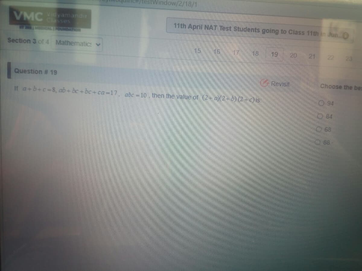 stWindow/2/18/1
VMC
Classes
11th April NAT Test Students going to Class 11th in Jun..
MCAL IFOUNDATION
Section 3 of 4 Mathematics v
15
16
18
19
20
21 22
23
Question # 19
Revisit
Choose the bes
If a+b+c-8, ab+ bc+bc+ca=17, abc =10, then the value or (2- a)(2-5) (2-)is
94
84
68
88-

