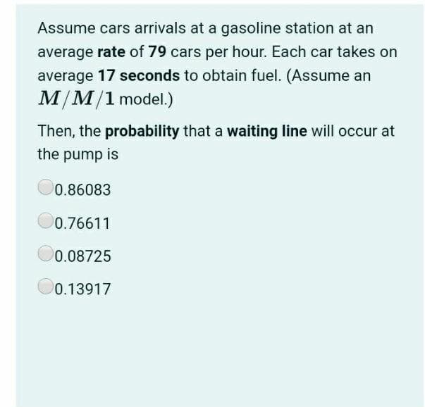 Assume cars arrivals at a gasoline station at an
average rate of 79 cars per hour. Each car takes on
average 17 seconds to obtain fuel. (Assume an
M/M/1 model.)
Then, the probability that a waiting line will occur at
the pump is
0.86083
0.76611
0.08725
0.13917
