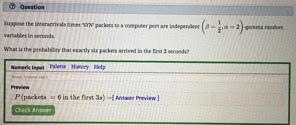 O Question
Suppose the interarrivals times 'SYN' packets to a computer port are independent B =
,a=2|-gamma random
variables in seconds.
What is the probability that exactly six packets arrived in the first 3 seconds?
Numeric Input Palette History Help
Enter Answer Here
Preview
P (packets
= 6 in the first 3s) =[ Answer Preview ]
Check Answer
