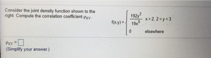 Consider the joint density function shown to the
right. Compute the correlation coefficient pxy
192y
x> 2, 2<y<3
f(x.y) = 19x
elsewhere
PXY =
(Simplify your answer.)
