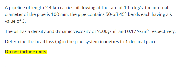 A pipeline of length 2.4 km carries oil flowing at the rate of 14.5 kg/s, the internal
diameter of the pipe is 100 mm, the pipe contains 50-off 45° bends each having ak
value of 3.
The oil has a density and dynamic viscosity of 900kg/m3 and 0.17NS/m² respectively.
Determine the head loss (h) in the pipe system in metres to 1 decimal place.
Do not include units.
