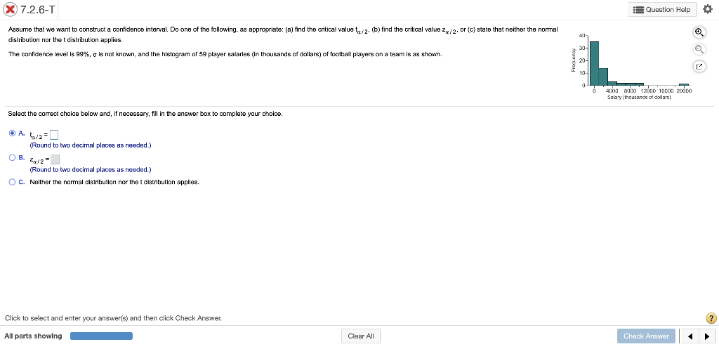 X 7.2.6-T
EQuestion Help
Assume that we want to construct a confidence interval. Do one of the following, as appropriate: (a) find the critical value t,/2. (b) find the critical value z/2. or (c) state that neither the normal
distribution nor the t distribution applies.
The confidence level is 99%, o is not known, and the histogram of 59 player salaries (in thousands of dollars) of football players on a team is as shown.
20-
10-
d '4coa anco 12000 18co0 200co
Salary (thousancs of dollars)
Select the correct choice below and, if necessary, fill in the answer box to complete your choice.
(Round to two decimal places as needed.)
OB. z1=
(Round to two decimal places as needed.)
OC. Neither the normal distribution nor the t distribution applies.
Click to select and enter your answer(s) and then click Check Answer.
All parts showing
Clear All
Check Answer
