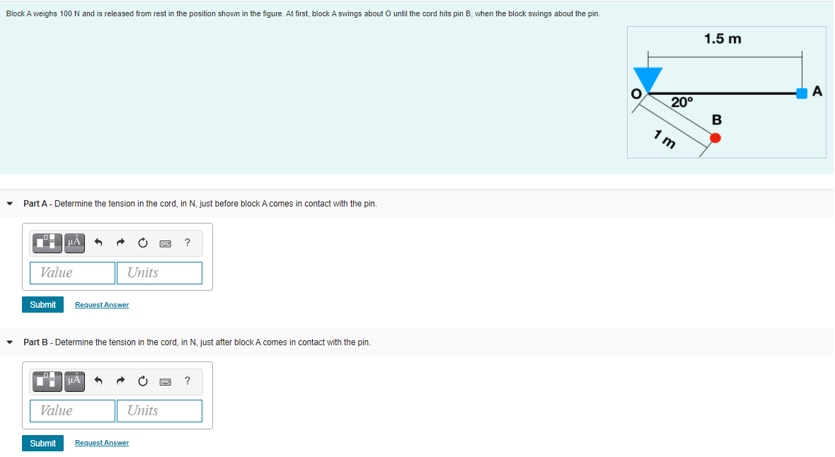 until the cord hits pin B, when the block swings about the pin.
Block A weighs 100 N and is released from rest in the position shown in the figure. At first, block A swings about
1.5 m
A
20°
1 m
Part A - Determine the tension in the cord, in N, just before block A comes in contact with the pin.
Value
Units
Submit
Request Answer
Part B - Determine the tension in the cord, in N, just after block A comes in contact with the pin.
HÀ
Value
Units
Submit
Request Answer
