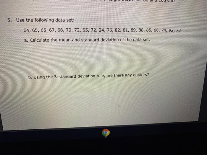 5. Use the following data set:
64, 65, 65, 67, 68, 79, 72, 65, 72, 24, 76, 82, 81, 89, 88, 85, 66, 74, 92, 73
a. Calculate the mean and standard deviation of the data set.
b. Using the 3-standard deviation rule, are there any outliers?
