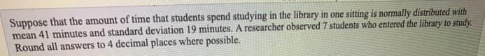 Suppose that the amount of time that students spend studying in the library in one sitting is normally distributed with
mean 41 minutes and standard deviation 19 minutes. A researcher observed 7 students who entered the library to study.
Round all answers to 4 decimal places where possible.
