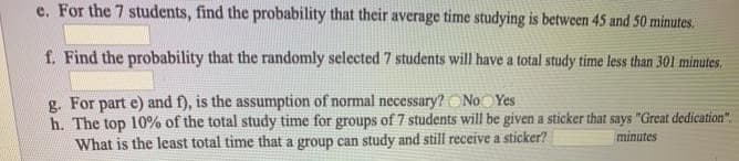 e. For the 7 students, find the probability that their average time studying is between 45 and 50 minutes.
f. Find the probability that the randomly selected 7 students will have a total study time less than 301 minutes.
g. For part e) and f), is the assumption of normal necessary? ONoOYes
h. The top 10% of the total study time for groups of 7 students will be given a sticker that says "Great dedication".
What is the least total time that a group can study and still receive a sticker?
minutes
