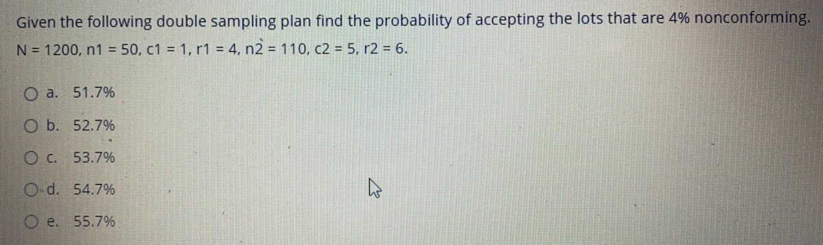 Given the following double sampling plan find the probability of accepting the lots that are 4% nonconforming.
N = 1200, n1 = 50, c1 = 1, r1 = 4, n2 = 110, c2 = 5, r2 = 6.
O a. 51.7%
O b. 52.7%
O C. 53.7%
O-d. 54.7%
O e. 55.7%
