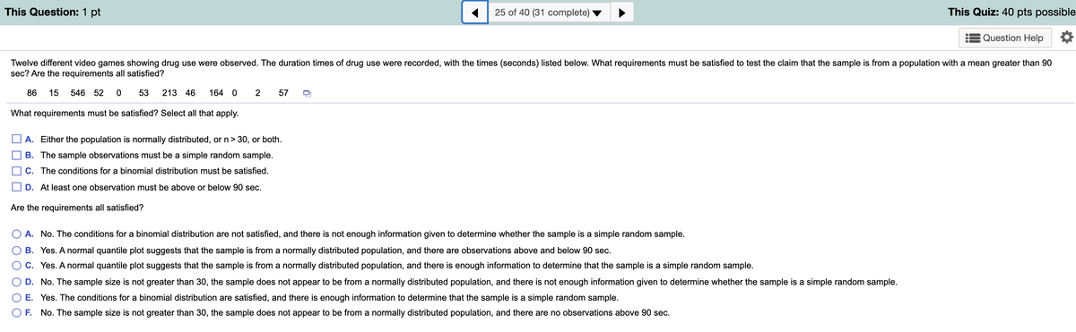 This Question: 1 pt
25 of 40 (31 complete)
This Quiz: 40 pts possible
Question Help
Twelve different video games showing drug use were observed. The duration times of drug use were recorded, with the times (seconds) listed below. What requirements must be satisfied to test the claim that the sample is from a population with a mean greater than 90
sec? Are the requirements all satisfied?
86
15
546 52
53
213 46
164 0
2
57
What requirements must be satisfied? Select all that apply.
A. Either the population is normally distributed, or n> 30, or both.
B. The sample observations must be a simple random sample.
C. The conditions for a binomial distribution must be satisfied.
O D. At least one observation must be above or below 90 sec.
Are the requirements all satisfied?
A. No. The conditions for a binomial distribution are not satisfied, and there is not enough information given to determine whether the sample is a simple random sample.
B. Yes. A normal quantile plot suggests that the sample is from a normally distributed population, and there are observations above and below 90 sec.
C. Yes. A normal quantile plot suggests that the sample is from a normally distributed population, and there is enough information to determine that the sample is a simple random sample.
D. No. The sample size is not greater than 30, the sample does not appear to be from a normally distributed population, and there is not enough information given to determine whether the sample is a simple random sample.
E. Yes. The conditions for a binomial distribution are satisfied, and there is enough information to determine that the sample is a simple random sample.
F. No. The sample size is not greater than 30, the sample does not appear to be from a normally distributed population, and there are no observations above 90 sec.
OO O O O
