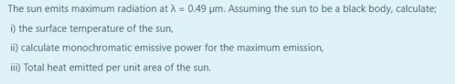 The sun emits maximum radiation at A = 0.49 um. Assuming the sun to be a black body, calculate;
i) the surface temperature of the sun,
i) calculate monochromatic emissive power for the maximum emission,
im Total heat emitted per unit area of the sun.
