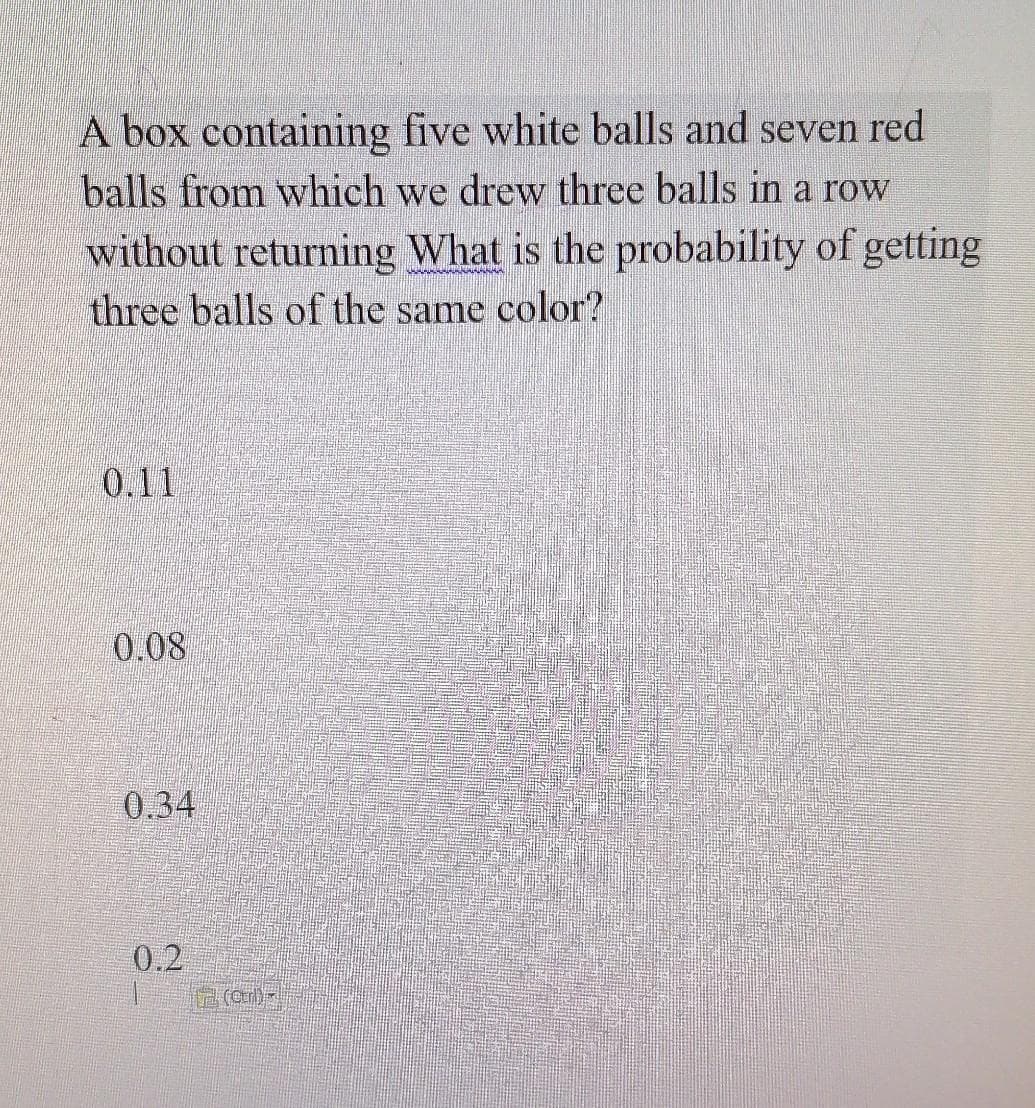 A box containing five white balls and seven red
balls from which we drew three balls in a row
without returning What is the probability of getting
three balls of the same color?
0.11
0.08
0.34
0.2
