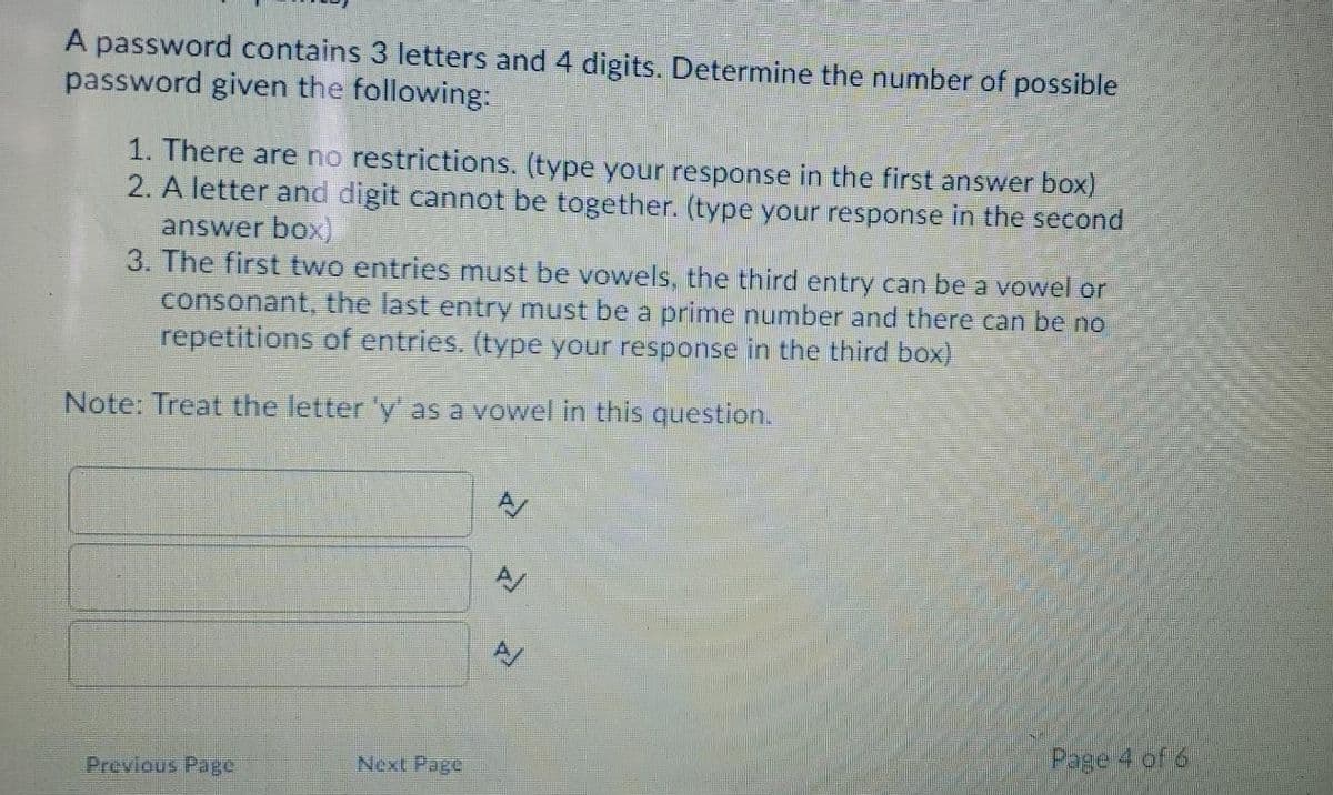 A password contains 3 letters and 4 digits. Determine the number of possible
password given the following:
1. There are no restrictions. (type your response in the first answer box)
2. A letter and digit cannot be together. (type your response in the second
answer box)
3. The first two entries must be vowels, the third entry can be a vowel or
consonant, the last entry must be a prime number and there can be no
repetitions of entries. (type your response in the third box)
Note: Treat the letter 'y' as a vowel in this question.
A/
Page 4 of 6
Previous Page
Next Page
