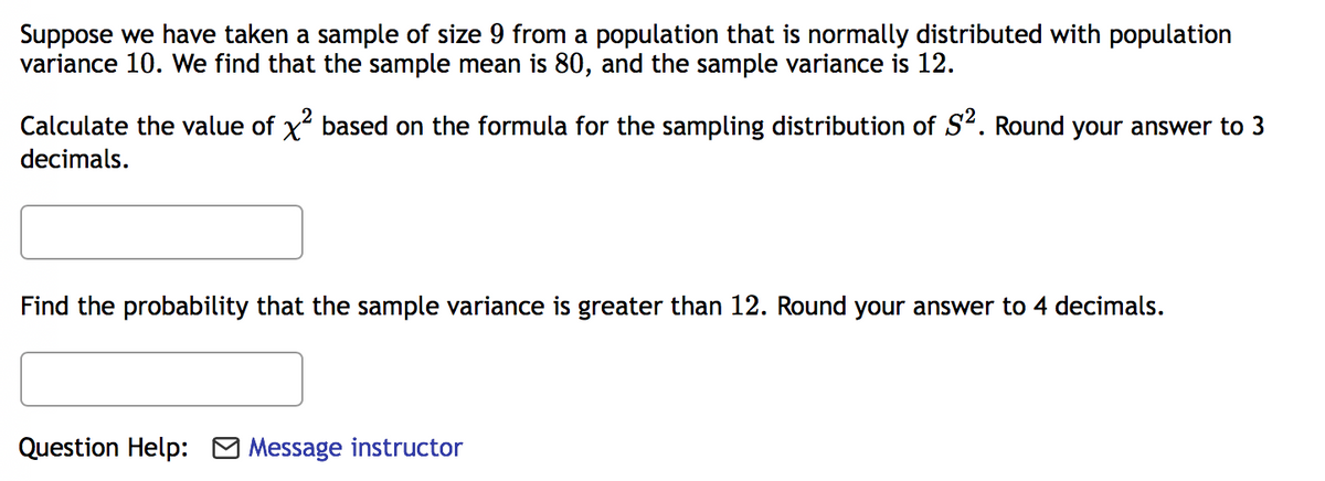 Suppose we have taken a sample of size 9 from a population that is normally distributed with population
variance 10. We find that the sample mean is 80, and the sample variance is 12.
Calculate the value of x based on the formula for the sampling distribution of S2. Round your answer to 3
decimals.
Find the probability that the sample variance is greater than 12. Round your answer to 4 decimals.
Question Help: O Message instructor
