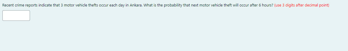 Recent crime reports indicate that 3 motor vehicle thefts occur each day in Ankara. What is the probability that next motor vehicle theft will occur after 6 hours? (use 3 digits after decimal point)
