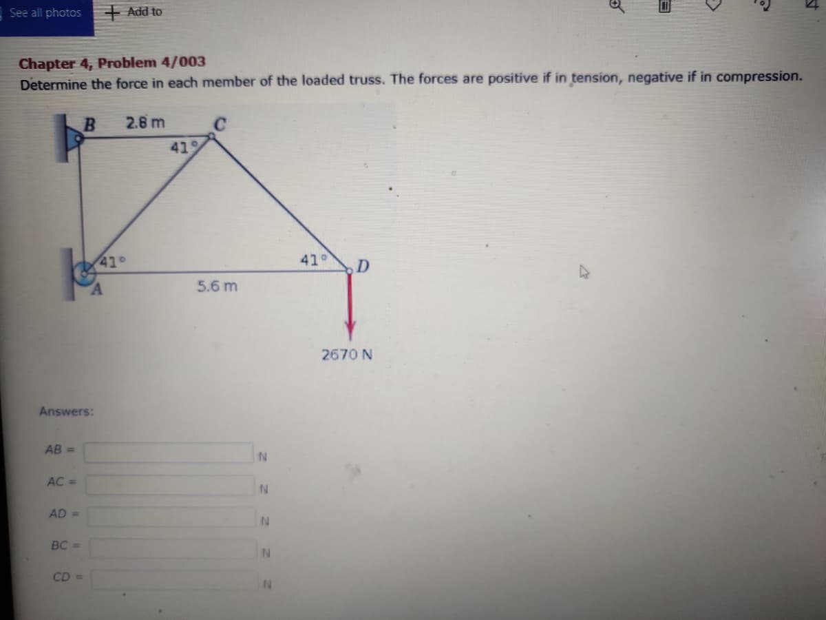 See all photos
+ Add to
Chapter 4, Problem 4/003
Determine the force in each member of the loaded truss. The forces are positive if in tension, negative if in compression.
2.8 m
419
41°
41°
D.
5.6 m
2670 N
Answers:
AB =
AC =
AD =
BC =
N.
CD =
