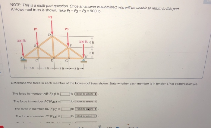 NOTE: This is a multi-part question. Once an answer is submitted, you will be unable to return to this part.
A Howe roof truss is shown. Take P = P2 = P3 = 900 lb.
P2
P1
P3
300 lb
300 lb 6ft
6 ft
E
G
st 8 ft 8 ft-
Determine the force in each member of the Howe roof truss shown. State whether each member is in tension (7) or compression (9.
The force in member AB (FAB) is
Ib ICick te selecti
The force in member AC (FAC is D
Ib iClick to selecti
The force in member BC (FBd is
Ib (Click to seecti:
The force in member CE (FCe is
Ib
(Click to select):
