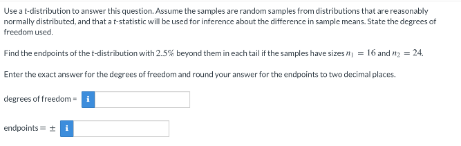 Use a t-distribution to answer this question. Assume the samples are random samples from distributions that are reasonably
normally distributed, and that a t-statistic will be used for inference about the difference in sample means. State the degrees of
freedom used,
Find the endpoints of the t-distribution with 2.5% beyond them in each tail if the samples have sizes n = 16 and 12 = 24.
Enter the exact answer for the degrees of freedom and round your answer for the endpoints to two decimal places.
degrees of freedom = i
endpoints = +
