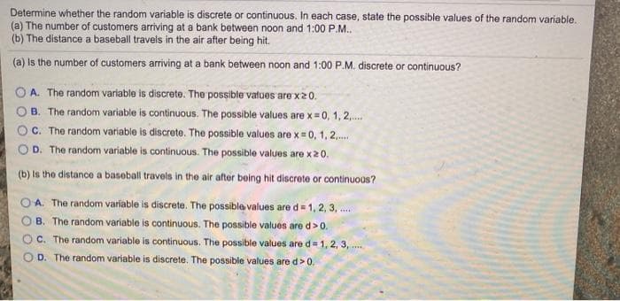 Determine whether the random variable is discrete or continuous. In each case, state the possible values of the random variable.
(a) The number of customers arriving at a bank between noon and 1:00 P.M.
(b) The distance a baseball travels in the air after being hit.
(a) is the number of customers arriving at a bank between noon and 1:00 P.M. discrete or continuous?
O A. The random variable is discrete. The possible vatues are x20.
B. The random variable is continuous. The possible values are x=0, 1, 2,.
C. The random variable is discrete. The possible values are x = 0, 1, 2,.
D. The random variable is continuous. The possible values are x20.
(b) is the distance a baseball travels in the air aftor boing hit discrete or continuoas?
O A. The random variable is discrete. The possible values are d= 1, 2, 3, ..
B. The random variable is continuous. The possible values are d>0.
C. The random variable is continuous. The possible values are d= 1, 2, 3, ..
O D. The random variable is discrete. The possible values are d>0.
