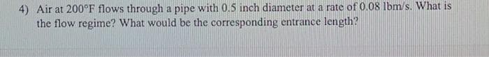 4) Air at 200°F flows through a pipe with 0.5 inch diameter at a rate of 0.08 Ibm/s. What is
the flow regime? What would be the corresponding entrance length?
